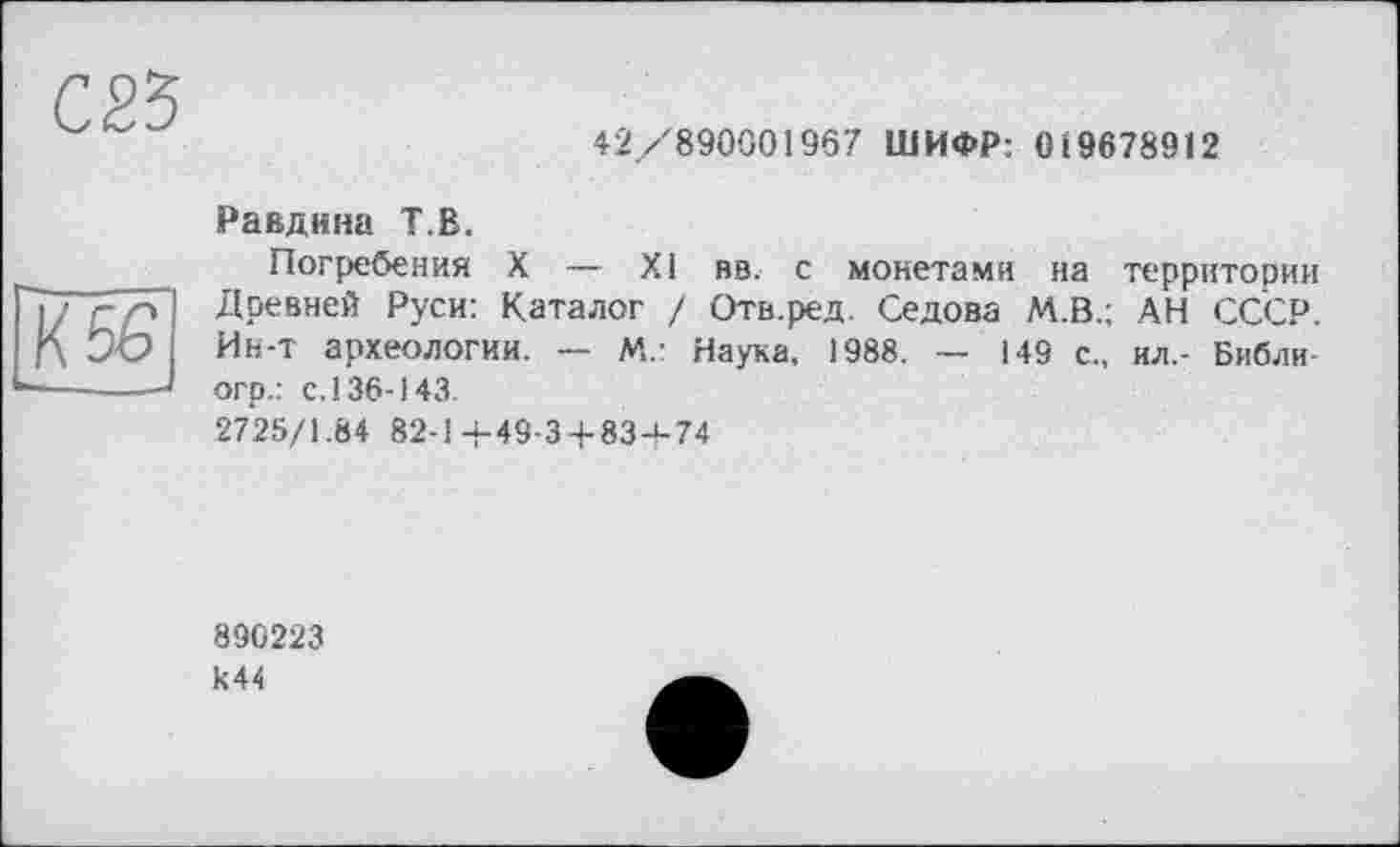 ﻿42/890001967 ШИФР: 0 І 9678912
Равдина T.В.
Погребения X — XI вв. с монетами на территории Древней Руси: Каталог / Отв.ред. Седова М.В.; АН СССР. Ин-т археологии. — М.: Наука, 1988. — 149 с., ил.- Библи-огр.: с. 136-143.
2725/1.84 82-1-4-49-3 + 83-4-74
890223